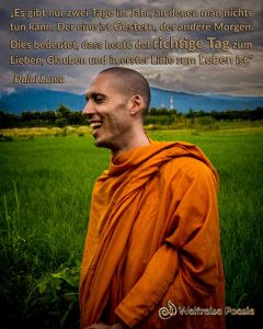 Es gibt nur zwei Tage im Jahr, an ndenen man nichts ändern kann. Der eine ist Gestern, der andere Morgen. Dies bedeutet, dass heute der richtige Tag zum Lieben, Glauben und in erster Linie zum Leben ist. Dalai Lama
